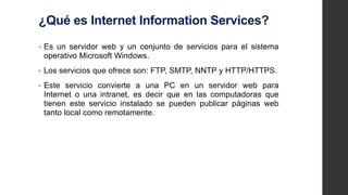 ¿Qué es Internet Information Services?
• Es un servidor web y un conjunto de servicios para el sistema
operativo Microsoft Windows.
• Los servicios que ofrece son: FTP, SMTP, NNTP y
HTTP/HTTPS.
• Este servicio convierte a una PC en un servidor web para
Internet o una intranet, es decir que en las computadoras que
tienen este servicio instalado se pueden publicar páginas web
tanto local como remotamente.
 