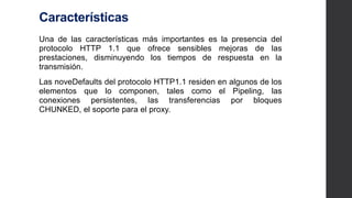Características
Una de las características más importantes es la presencia del
protocolo HTTP 1.1 que ofrece sensibles mejoras de las
prestaciones, disminuyendo los tiempos de respuesta en la
transmisión.
Las noveDefaults del protocolo HTTP1.1 residen en algunos de
los elementos que lo componen, tales como el Pipeling, las
conexiones persistentes, las transferencias por bloques
CHUNKED, el soporte para el proxy.
 
