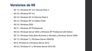 Versiones de IIS
• IIS 1.0, Windows NT 3.51 Service Pack 3
• IIS 2.0, Windows NT 4.0
• IIS 3.0, Windows NT 4.0 Service Pack 3
• IIS 4.0, Windows NT 4.0 Option Pack
• IIS 5.0, Windows 2000
• IIS 5.1, Windows XP Professional
• IIS 6.0, Windows Server 2003 y Windows XP Profesional x64 Edition
• IIS 7.0, Windows Vista (Solo Business y Ultimate) y Windows Server
2008
• IIS 7.5, Windows 7 y Windows Server 2008 R2
• IIS 8, Windows 8 y Windows Server 2012
• IIS 8.5, Windows 8.1 y Windows Server 2012 R2
 