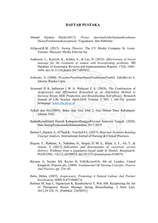 1
DAFTAR PUSTAKA
Ahmad Alyakin Dachi.(2017). Proses danAnalisisKebijakanKesehatan
(SuatuPendekatanKonseptual). Yogyakarta: Dee Publisher.
Alligood,R,M. (2017). Nuring Theorist. The CV Mosby Company St. Louis.
Toronto. Missouri: Mosby Elsevier.Inc
Anderson, L., Kynoch, K., Kildea, S., & Lee, N. (2019). Effectiveness of breast
massage for the treatment of women with breastfeeding problems. JBI
Database of Systematic Reviews and Implementation Reports, 17(8), 1668–
1694. doi:10.11124/jbisrir-2017-003932.
Arikunto, S. (2009). ProsedurPenelitianSuatuPendekatanPraktik. EdisiRevisi 6.
Jakarta: Rineka Cipta.
Arumsari D R, Indrawan I W A, Wahyuni E S. (2018). The Combination of
Acupressure and Affirmation Relaxation as an Alternative Method to
Increase Breast Milk Production and Breastfeeding Self-efficacy. Research
Journal of Life Science April-2018 Volume 5 NO. 1 (66-76). journal
homepage: www.rjls.ub.ac.id
Atikah dan Siti.(2009). Buku Ajar Gizi Jilid 2, Gizi Dalam Daur Kehidupan.
Jakarta: EGC
BadanRumahSakit Daerah KabupatenBanggaiProvinsi Sulawesi Tengah. (2020).
Data RuangPerawatanKebidanantahun 2017-2019.
Barker J., Daniels A., O’Neal K., Van Sell S L. (2017). Maternal-Newborn Bonding
Concept Analysis. International Journal of Nursing & Clinical Practices.
Begum, T., Rahman, A., Nababan, H., Hoque, D. M. E., Khan, A. F., Ali, T., &
Anwar, I. (2017). Indications and determinants of caesarean section
delivery: Evidence from a population-based study in Matlab, Bangladesh.
PLOS ONE, 12(11), e0188074. doi:10.1371/journal.pone.0188074.
Berman A, Snyder SH, Kozier B, ErbGKoizerErb. 8th ed. London, United
Kingdom: Pearson plc; (2008). Fundamental Of Nursing Concepts. Process
And Practive; pp. 234–45.
Betts, Debra, (2007). Acupressure; Promoting A Natural Labour And Partner
Involvement. ISBN 0-473-04467-6.
Bolman M, Saju L, Oganesyan K, Kondrashova T, Witt AM. Recapturing the Art
of Therapeutic Breast Massage during Breastfeeding. J Hum Lact.
2013;29:328–31. [PubMed: 23458951]
 