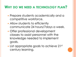 Why do we need a technology plan?Prepare students academically and a competitive workforce. Allow students to efficiently communicate 24 hours/7days a week. Offer professional development classes to assist personnel with the knowledge needed to implement goals.List appropriate goals to achieve 21st century learning. 