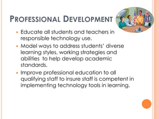 Professional DevelopmentEducate all students and teachers in responsible technology use.Model ways to address students’ diverse learning styles, working strategies and abilities  to help develop academic standards. Improve professional education to all qualifying staff to insure staff is competent in implementing technology tools in learning.