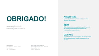 OBRIGADO!
www.atech.com.br
contato@atech.com.br
SÃO JOSÉ DOS CAMPOS
Rodovia Presidente Dutra, KM 138
Bloco 3, Sala 302
+55 12 3878-4373
SÃO PAULO
Rua do Rocio, 313 - 4° andar
Vila Olímpia
+55 11 3103-4600
ATECH Talks
Apresentações e discussões sobre assuntos
técnicos de interesse.
SDTA
Ciclo de palestras anual para compartilhamento
de conhecimentos desenvolvidos e/ou de
interesse dos colaboradores.
UX CAFÉ
Encontro mensal com o objetivo de debater sobre
os temas usabilidade, design e experiência do
usuário.
 