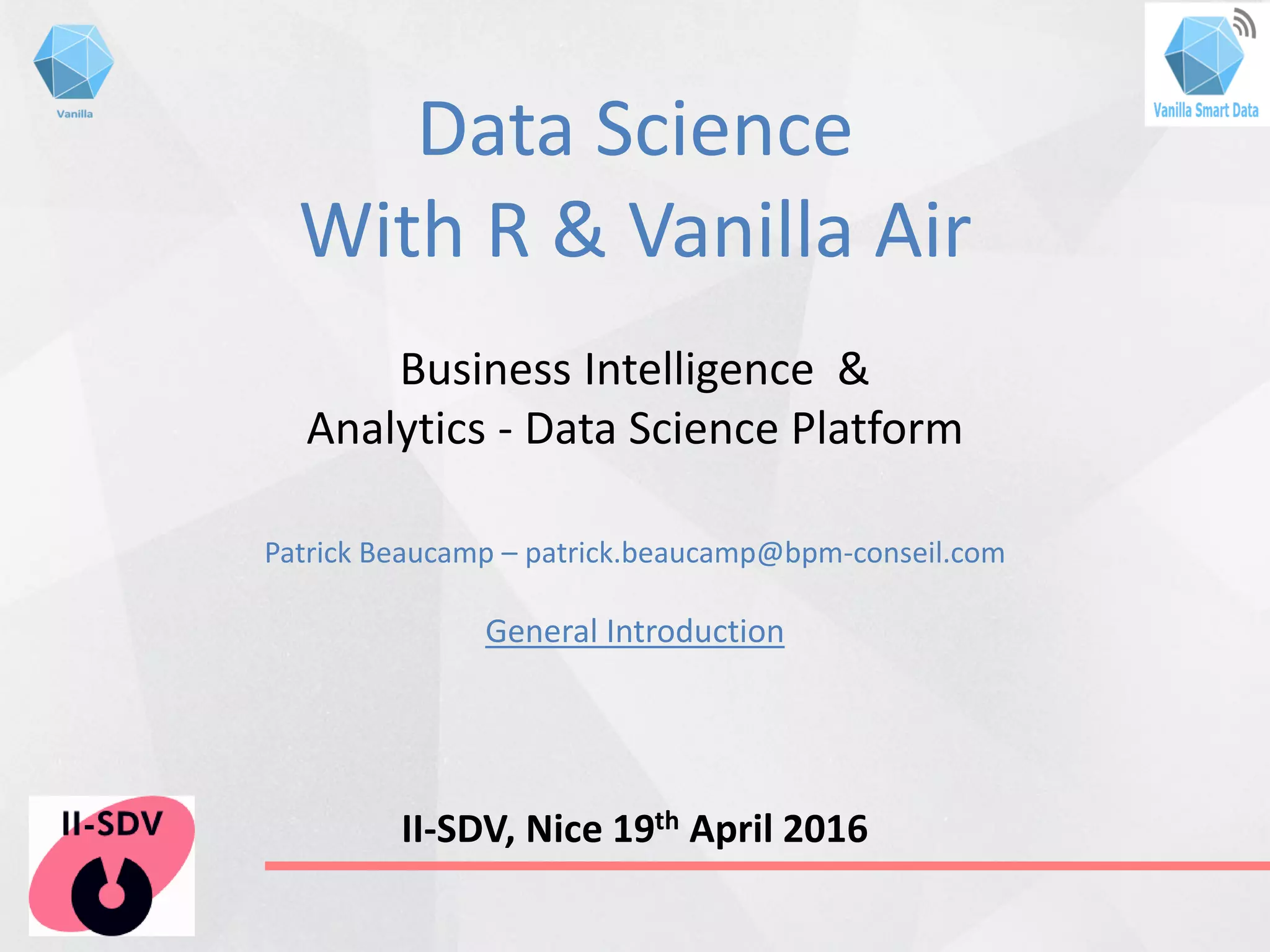 Data Science
With R & Vanilla Air
Business Intelligence &
Analytics - Data Science Platform
Patrick Beaucamp – patrick.beaucamp@bpm-conseil.com
General Introduction
II-SDV, Nice 19th April 2016
 
