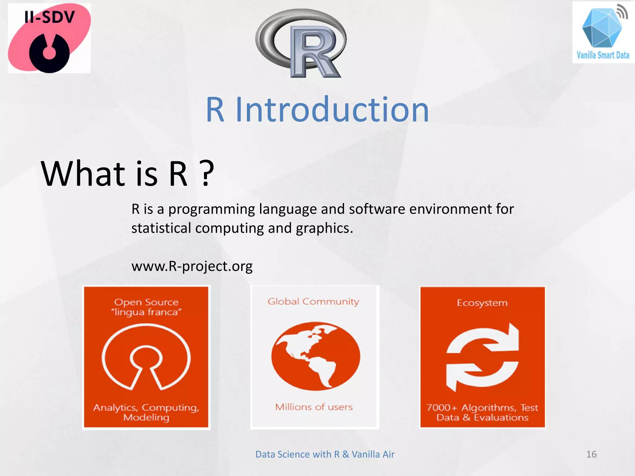 R Introduction
16Data Science with R & Vanilla Air
What is R ?
R is a programming language and software environment for
statistical computing and graphics.
www.R-project.org
 
