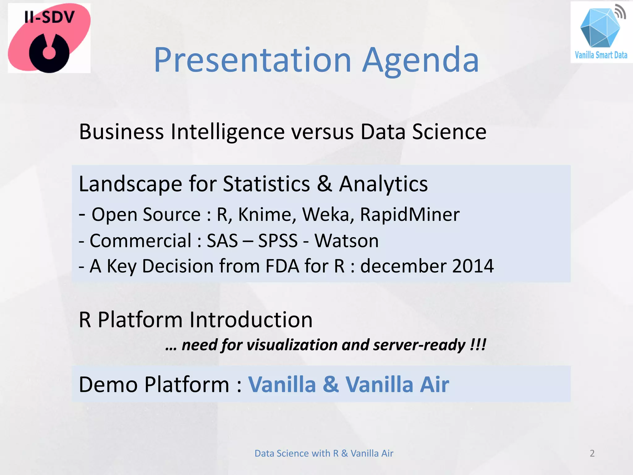Presentation Agenda
2Data Science with R & Vanilla Air
Landscape for Statistics & Analytics
- Open Source : R, Knime, Weka, RapidMiner
- Commercial : SAS – SPSS - Watson
- A Key Decision from FDA for R : december 2014
Demo Platform : Vanilla & Vanilla Air
Business Intelligence versus Data Science
R Platform Introduction
… need for visualization and server-ready !!!
 