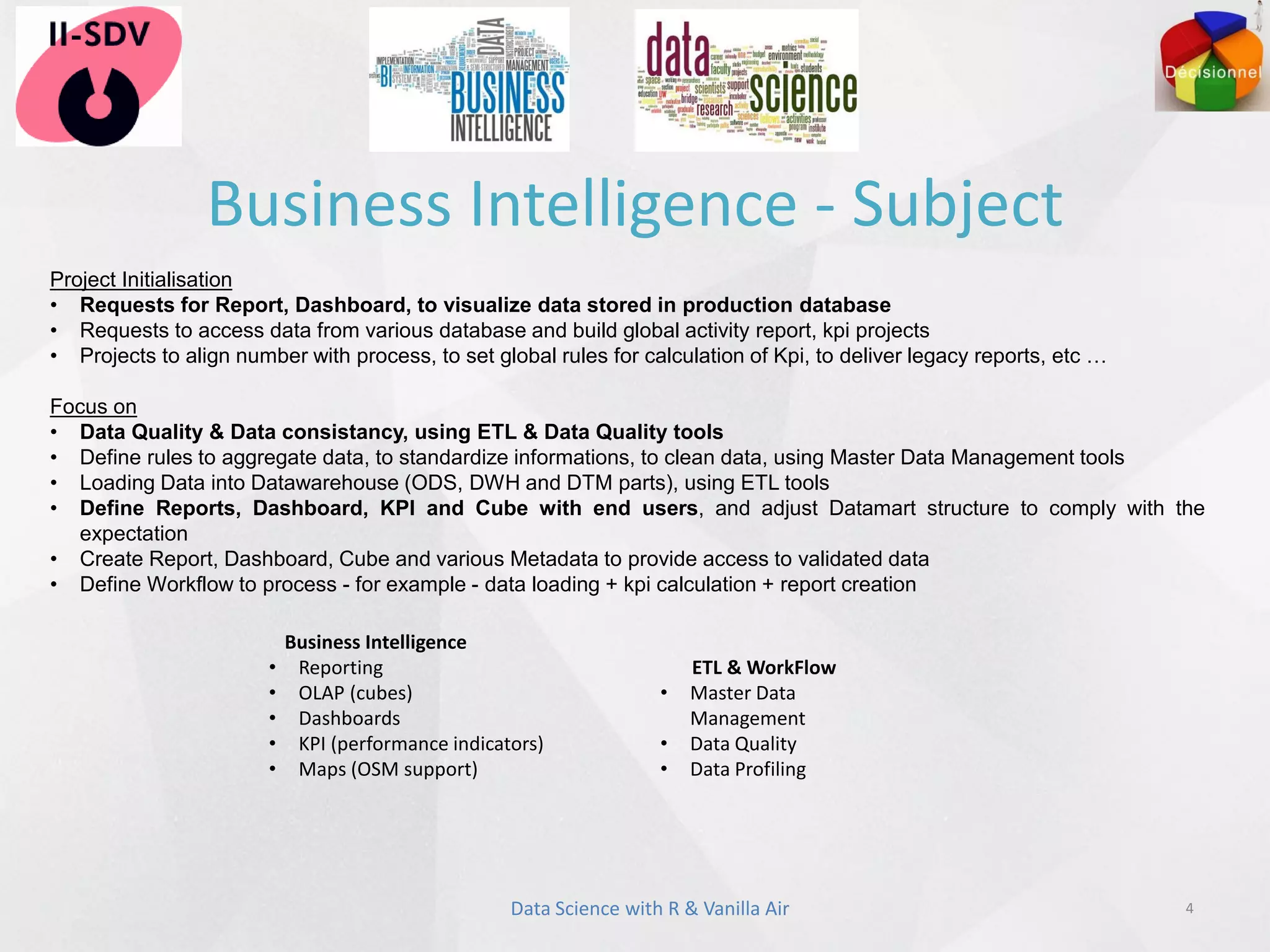 Business Intelligence - Subject
4
Project Initialisation
• Requests for Report, Dashboard, to visualize data stored in production database
• Requests to access data from various database and build global activity report, kpi projects
• Projects to align number with process, to set global rules for calculation of Kpi, to deliver legacy reports, etc …
Focus on
• Data Quality & Data consistancy, using ETL & Data Quality tools
• Define rules to aggregate data, to standardize informations, to clean data, using Master Data Management tools
• Loading Data into Datawarehouse (ODS, DWH and DTM parts), using ETL tools
• Define Reports, Dashboard, KPI and Cube with end users, and adjust Datamart structure to comply with the
expectation
• Create Report, Dashboard, Cube and various Metadata to provide access to validated data
• Define Workflow to process - for example - data loading + kpi calculation + report creation
Business Intelligence
• Reporting
• OLAP (cubes)
• Dashboards
• KPI (performance indicators)
• Maps (OSM support)
ETL & WorkFlow
• Master Data
Management
• Data Quality
• Data Profiling
Data Science with R & Vanilla Air
 
