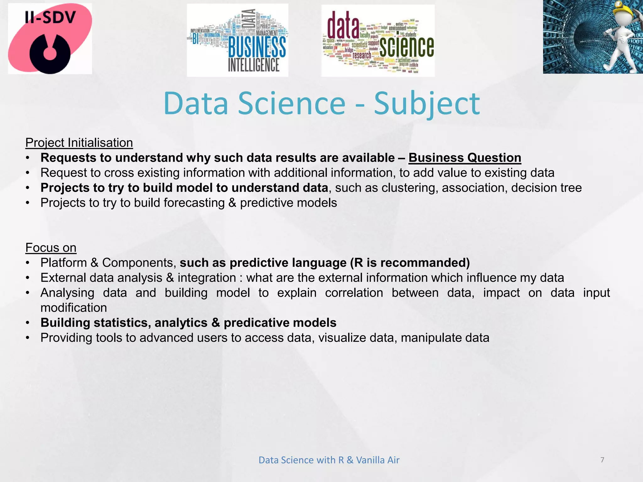 Data Science - Subject
7
Project Initialisation
• Requests to understand why such data results are available – Business Question
• Request to cross existing information with additional information, to add value to existing data
• Projects to try to build model to understand data, such as clustering, association, decision tree
• Projects to try to build forecasting & predictive models
Focus on
• Platform & Components, such as predictive language (R is recommanded)
• External data analysis & integration : what are the external information which influence my data
• Analysing data and building model to explain correlation between data, impact on data input
modification
• Building statistics, analytics & predicative models
• Providing tools to advanced users to access data, visualize data, manipulate data
Data Science with R & Vanilla Air
 