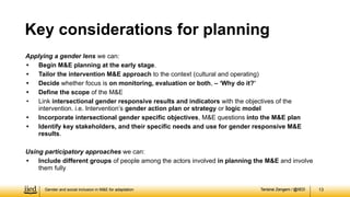 Tarisirai Zengeni / @IIED
Tarisirai Zengeni / @IIED
Applying a gender lens we can:
• Begin M&E planning at the early stage.
• Tailor the intervention M&E approach to the context (cultural and operating)
• Decide whether focus is on monitoring, evaluation or both, – ‘Why do it?’
• Define the scope of the M&E
• Link intersectional gender responsive results and indicators with the objectives of the
intervention. i.e. Intervention’s gender action plan or strategy or logic model
• Incorporate intersectional gender specific objectives, M&E questions into the M&E plan
• Identify key stakeholders, and their specific needs and use for gender responsive M&E
results.
Using participatory approaches we can:
• Include different groups of people among the actors involved in planning the M&E and involve
them fully
13
Key considerations for planning
Gender and social inclusion in M&E for adaptation
 