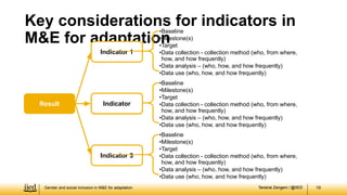 Tarisirai Zengeni / @IIED
Tarisirai Zengeni / @IIED 19
Key considerations for indicators in
M&E for adaptation
Result Indicator 2
•Baseline
•Milestone(s)
•Target
•Data collection - collection method (who, from where,
how, and how frequently)
•Data analysis – (who, how, and how frequently)
•Data use (who, how, and how frequently)
Indicator 3
•Baseline
•Milestone(s)
•Target
•Data collection - collection method (who, from where,
how, and how frequently)
•Data analysis – (who, how, and how frequently)
•Data use (who, how, and how frequently)
Indicator 1
•Baseline
•Milestone(s)
•Target
•Data collection - collection method (who, from where,
how, and how frequently)
•Data analysis – (who, how, and how frequently)
•Data use (who, how, and how frequently)
Indicator
Gender and social inclusion in M&E for adaptation
 