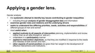 Tarisirai Zengeni / @IIED
Gender analysis:
• the systematic attempt to identify key issues contributing to gender inequalities
• including through analysis of gender disaggregated data and information
• examines gender roles and relations and the underlying drivers
• seeks to understand the differing priorities, needs, activities and responsibilities of
different groups of men and women
• most useful when:
• applied routinely to all aspects of intervention planning, implementation and review
(rather than as an after-thought or ‘add-on’)
• undertaken in a participatory manner
• applied to intervention objectives, so that they are modified in response to the needs
and interests of both women and men.
• other aspects of social position are given their fair weight in the development of
effective interventions and institutions.
4
Applying a gender lens.
Gender and social inclusion in M&E for adaptation
 
