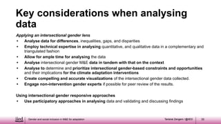 Tarisirai Zengeni / @IIED
Tarisirai Zengeni / @IIED
Applying an intersectional gender lens
• Analyse data for differences, inequalities, gaps, and disparities
• Employ technical expertise in analysing quantitative, and qualitative data in a complementary and
triangulated fashion
• Allow for ample time for analysing the data
• Analyse intersectional gender M&E data in tandem with that on the context
• Analyse to determine and prioritize intersectional gender-based constraints and opportunities
and their implications for the climate adaptation interventions
• Create compelling and accurate visualizations of the intersectional gender data collected.
• Engage non-intervention gender experts if possible for peer review of the results.
Using intersectional gender responsive approaches
• Use participatory approaches in analysing data and validating and discussing findings
Gender and social inclusion in M&E for adaptation 35
Key considerations when analysing
data
 