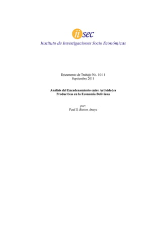 Documento de Trabajo No. 10/11
             Septiembre 2011


Análisis del Encadenamiento entre Actividades
    Productivas en la Economía Boliviana


                    por:
            Paul S. Bustos Anaya
 