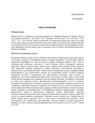 ПРЕДСЕДНИК
Ана Брнабић
ОБРАЗЛОЖЕЊЕ
I Правни основ
Правни основ за доношење ове одлуке садржан је у одредбама Члана 28. Закона о Влади
(„Службени гласник РС”, бр. 55/05, 71/05 - исправка, 101/07, 65/08, 16/11, 68/12-УС, 72/12,
74/12 – УС, 7/14 и 44/14), којим је прописано да председник Владе има право да оснује
савете које се баве различитим питањима, на сонову којих је основан Савет за филантропију
и у одредбама Члана 4. Пословника о раду Савета за филантропију, које предвиђају да Савет
може формирати посебне радне групе за поједине теме од значаја за развој филантропије у
Републици Србији.
II Разлози за доношење одлуке
Република Србија је једина земља у Европи, поред Босне и Херцеговине, која нема пореске
подстицаје за давања у општекорисне сврхе од стране појединца. У нашем праву пореске
повластице предвиђене су само за поклоне (давања, донације) правних лица која су
основана ради обављања делатности у циљу стицања добити (привредно друштво,
предузеће, задруга, односно друго правно лице основано ради стицања добити). Законом
нису прописане никакве олакшице за давања физичких лица-пореских обвезника и
предузетника у општекорисне сврхе. Главни налази истраживања указују да грађани Србије
филантропију и даље првенствено схватају као хуманитарну помоћ и помоћ социјално
угроженим групама и појединцима док представници компанија, иако сагласни са
грађанима да је помоћ угроженима првенствени циљ акција за опште добро, знатно већи
значај придају акцијама које доприносе општем развоју заједнице. И грађани и компаније
се слажу да је тренутно стање у филантропији незадовољавајуће и да је то углавном
последица економске кризе и апатије у друштву али да потенцијал за развој постоји и да је
и грађане и компаније неопходно покренути и стимулисати да се укључе у активности за
опште добро кроз већи ангажман медија и државе, измену законодавног и пореског оквира,
развој стандарда за транспарентност и обезбеђивање повратних информација о токовима
прикупљеног новца и резултатима подржаних акција. Непостојање пореских
умањења/олакшица за физичка лица делује нестимулативно на давања за опште добро која
долазе од стране грађана и појединаца. Упоредне анализе указују да је Србија једна од
ретких земаља како у региону, тако и у свету која не дозвољава ова умањења и тиме
дестимулише тзв. индивидуалну филантропију, односно давања од стране појединаца.
Грађани су у 2016. години у укупној дарованој суми учествовали са 25,2%, а у 2017. години
са 31,6%.
 
