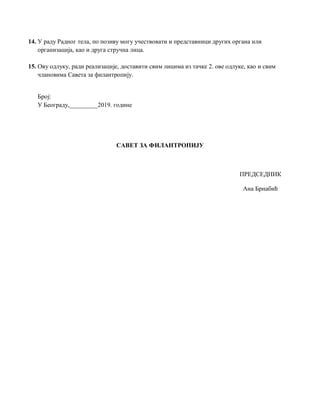 14. У раду Радног тела, по позиву могу учествовати и представници других органа или
организација, као и друга стручна лица.
15. Ову одлуку, ради реализације, доставити свим лицима из тачке 2. ове одлуке, као и свим
члановима Савета за филантропију.
Број:
У Београду,_________2019. године
САВЕТ ЗА ФИЛАНТРОПИЈУ
ПРЕДСЕДНИК
Ана Брнабић
 