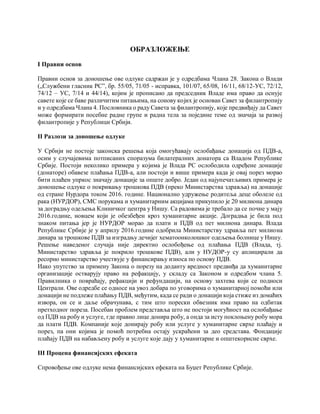 ОБРАЗЛОЖЕЊЕ
I Правни основ
Правни основ за доношење ове одлуке садржан је у одредбама Члана 28. Закона о Влади
(„Службени гласник РС”, бр. 55/05, 71/05 - исправка, 101/07, 65/08, 16/11, 68/12-УС, 72/12,
74/12 – УС, 7/14 и 44/14), којим је прописано да председник Владе има право да оснује
савете које се баве различитим питањима, на сонову којих је основан Савет за филантропију
и у одредбама Члана 4. Пословника о раду Савета за филантропију, које предвиђају да Савет
може формирати посебне радне групе и радна тела за поједине теме од значаја за развој
филантропије у Републици Србији.
II Разлози за доношење одлуке
У Србији не постоје законска решења која омогућавају ослобађање донација од ПДВ-а,
осим у случајевима потписаних споразума билатералних донатора са Владом Републике
Србије. Постоји неколико примера у којима је Влада РС ослободила одређене донације
(донаторе) обавезе плаћања ПДВ-а, али постоји и више примера када је овај порез морао
бити плаћен упркос значају донације за опште добро. Један од најупечатљивих примера је
доношење одлуке о покривању трошкова ПДВ (преко Министарства здравља) на донације
од стране Нурдора током 2016. године. Национално удружење родитеља деце оболеле од
рака (НУРДОР), СМС порукама и хуманитарним акцијама прикупило је 20 милиона динара
за доградњу одељења Клиничког центра у Нишу. Са радовима је требало да се почне у мају
2016.године, новцем који је обезбеђен кроз хуманитарне акције. Доградња је била под
знаком питања јер је НУРДОР морао да плати и ПДВ од пет милиона динара. Влада
Републике Србије је у априлу 2016.године одобрила Министарству здравља пет милиона
динара за трошкове ПДВ за изградњу дечијег хематоонколошког одељења болнице у Нишу.
Решење наведеног случаја није директно ослобођење од плаћања ПДВ (Влада, тј.
Министарство здравља је покрило трошкове ПДВ), али у НУДОР-у су аплицирали да
ресорно министарство учествује у финансирању износа по основу ПДВ.
Иако упутство за примену Закона о порезу на доданту вредност предвиђа да хуманитарне
организације остварују право на рефакцију, у складу са Законом и одредбом члана 5.
Правилника о повраћају, рефакцији и рефундацији, на основу захтева који се подноси
Централи. Ове одредбе се односе на увоз добара по уговорима о хуманитарној помоћи или
донацији не подлеже плаћању ПДВ, међутим, када се ради о донацији која стиже из домаћих
извора, он се и даље обрачунава, с тим што порески обвезник има право на одбитак
претходног пореза. Посебан проблем представља што не постоји могућност на ослобађање
од ПДВ на робу и услуге, где правно лице донира робу, а онда за исту поклоњену робу мора
да плати ПДВ. Компаније које донирају робу или услуге у хуманитарне сврхе плаћају и
порез, па они којима је помоћ потребна остају ускраћени за део средстава. Фондације
плаћају ПДВ на набављену робу и услуге које дају у хуманитарне и општекорисне сврхе.
III Процена финансијских ефеката
Спровођење ове одлуке нема финансијских ефеката на Буџет Републике Србије.
 