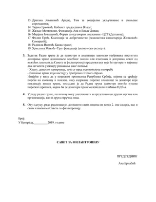13. Драгана Јовановић Аријас, Тим за социјално укључивање и смањење
сиромаштва;
14. Тијана Грковић, Кабинет председника Владе;
15. Жељко Митковски, Фондација Ана и Владе Дивац;
16. Мирјана Јовашевић, Форум за одговорно пословање -ЦСР (Делхаизе);
17. Филип Ерић, Коалиција за доброчинство (Адвокатска канцеларија Живковић-
Самарџић);
18. Радмила Иветић, Банка хране;
19. Христина Микић –Траг фондација (економски експерт).
3. Задатак Радне групе је да размотри и анализира законско уређивање института
донирања хране доношењем посебног закона или изменама и допунама неког од
важећих закона и да Савету за филантропију предложи акт који ће третирати најмање
два сегмента у оквиру решавања овог питања:
- Храну, доносно намирнице, које су пред истеком рока употребе
- Вишкове хране који настају у припреми готових оброка.
Имајући у виду да у пореским прописима Републике Србије, којима се уређују
порези на имовину и поклон, нису садржане пореске олакшице за донаторе који
поклањају вишак хране, неоходно је да Радна група размотри могуће измене
пореских прописа, којим би се донатори хране ослободили плаћања ПДВ-а.
4. У раду радне групе, по позиву могу учествовати и представници других органа или
организација, као и друга стручна лица.
5. Ову одлуку, ради реализације, доставити свим лицима из тачке 2. ове одлуке, као и
свим члановима Савета за филантропију.
Број:
У Београду,_________2019. године
САВЕТ ЗА ФИЛАНТРОПИЈУ
ПРЕДСЕДНИК
Ана Брнабић
 