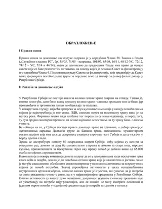 ОБРАЗЛОЖЕЊЕ
I Правни основ
Правни основ за доношење ове одлуке садржан је у одредбама Члана 28. Закона о Влади
(„Службени гласник РС”, бр. 55/05, 71/05 - исправка, 101/07, 65/08, 16/11, 68/12-УС, 72/12,
74/12 – УС, 7/14 и 44/14), којим је прописано да председник Владе има право да оснује
савете које се баве различитим питањима, на сонову којих је основан Савет за филантропију
и у одредбама Члана 4. Пословника о раду Савета за филантропију, које предвиђају да Савет
може формирати посебне радне групе за поједине теме од значаја за развој филантропије у
Републици Србији.
II Разлози за доношење одлуке
У Републици Србији не постоји анализа колико готове хране заврши на отпаду. Тешко је,
готово немогуће, дати било какву процену колико хране годишње пропадне или се баци, јер
произвођачи и трговински ланци не објављују те податке.
У конкретном случају, највећа препрека за неукључивање компанија у акцију помоћи онима
којима је најпотребнија је пре свега, ПДВ, односно порез на поклоњену храну иако је на
истеку рока. Фирмама тешко пада плаћање тог пореза па се мање одазивају, а поред тога,
ту су и бројни санитарни прописи, па се као најлакше испоставља да ту храну баце, односно
униште.
Без обзира на то, у Србији постоји пракса донација хране из трговина, а добар пример је
дугогодишња сарадња Делхаизе групе са Банком хране, невладином, хуманитарном
организацијом која има циљ да допринесе смањењу сиромаштва у Србији и да се укључи у
борбу против глади.
Храна се дистрибуира помоћу 80 посредника широм Србије, међу којима су центри за
социјални рад, домови за децу без родитељског старања и домови за стара лица, народне
кухиње, прихватилишта за бескућнике. Кроз ову мрежу помоћ је добило више од 65.000
особа погођених сиромаштвом.
Након што је у оквиру компаније донета одлуку да се у продавницама нуди искључиво прва
класа воћа и поврћа, дошло је до повећања отписа хране која је квалитетна и јестива, чиме
је могуће свакодневно обезбедити свеже намирнице у великим количинама за исхрану оних
којима је помоћ потребна. Значај спровођења активности у циљу искоришћавања
неутрошених артикала/оброка, односно вишка хране је изузетан, ако узмемо да је потреба
за овим евидентна готово у свим, па и у најразвијенијим срединама у Републици Србији.
Овакве активности су вишеструко позитивне, доприносе укупном смањењу трошкова које
се усмеравају на потребе најугроженијих, али се никако не могу сматрати основном и
једином мером помоћи у одређеној средини када је потреба за храном у питању.
 