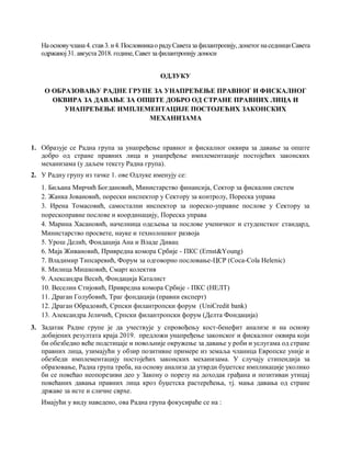 Наосновучлана4.став 3.и4.Пословникао радуСаветазафилантропију,донетогнаседнициСавета
одржаној31. августа 2018. године, Савет за филантропију доноси
ОДЛУКУ
О ОБРАЗОВАЊУ РАДНE ГРУПE ЗА УНАПРЕЂЕЊЕ ПРАВНОГ И ФИСКАЛНОГ
ОКВИРА ЗА ДАВАЊЕ ЗА ОПШТЕ ДОБРО ОД СТРАНЕ ПРАВНИХ ЛИЦА И
УНАПРЕЂЕЊЕ ИМПЛЕМЕНТАЦИЈЕ ПОСТОЈЕЋИХ ЗАКОНСКИХ
МЕХАНИЗАМА
1. Образује се Радна група за унапређење правног и фискалног оквира за давање за опште
добро од стране правних лица и унапређење имплементације постојећих законских
механизама (у даљем тексту Радна група).
2. У Радну групу из тачке 1. ове Одлуке именују се:
1. Биљана Мирчић Богдановић, Министарство финансија, Сектор за фискални систем
2. Жанка Јовановић, порески инспектор у Сектору за контролу, Пореска управа
3. Ирена Томасовић, самостални инспектор за пореско-управне послове у Сектору за
порескоправне послове и координацију, Пореска управа
4. Марина Хасановић, начелница одељења за послове ученичког и студенстког стандард,
Министарство просвете, науке и технолошког развоја
5. Урош Делић, Фондација Ана и Владе Дивац
6. Маја Живановић, Привредна комора Србије - ПКС (Ernst&Young)
7. Владимир Типсаревић, Форум за одговорно пословање-ЦСР (Coca-Cola Helenic)
8. Милица Мишковић, Смарт колектив
9. Александра Весић, Фондација Каталист
10. Веселин Стијовић, Привредна комора Србије - ПКС (НЕЛТ)
11. Драган Голубовић, Траг фондација (правни експерт)
12. Драган Обрадовић, Српски филантропски форум (UniCredit bank)
13. Александра Јеличић, Српски филантропски форум (Делта Фондација)
3. Задатак Радне групе је да учествује у спровођењу кост-бенефит анализе и на основу
добијених резултата краја 2019. предложи унапређење законског и фискалног оквира који
би обезбедио веће подстицаје и повољније окружење за давање у роби и услугама од стране
правних лица, узимајући у обзир позитивне примере из земаља чланица Европске уније и
обезбеди имплементацију постојећих законских механизама. У случају стипендија за
образовање, Радна група треба, на основу анализа да утврди буџетске импликације уколико
би се повећао неопорезиви део у Закону о порезу на доходак грађана и позитиван утицај
повећаних давања правних лица кроз буџетска растерећења, тј. мања давања од стране
државе за исте и сличне сврхе.
Имајући у виду наведено, ова Радна група фокусираће се на :
 