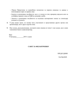 - Израду Приручника за коришћење механизма за пореска умањења за давања у
општекорисне сврхе за правна лица
- Анализу и разматрање могуђности, као и, у складу са тим, припрему предлога акта за
слобађање правних лица од ПДВ на донације у роби.
- Анализу и разматрање могућности за подизање неопорезивог износа за стипендије
ученика и студената.
4. У раду радне групе, по позиву могу учествовати и представници других органа или
организација, као и друга стручна лица.
5. Ову одлуку, ради реализације, доставити свим лицима из тачке 2. ове одлуке, као и свим
члановима Савета за филантропију.
Број:
У Београду,_________2019. године
САВЕТ ЗА ФИЛАНТРОПИЈУ
ПРЕДСЕДНИК
Ана Брнабић
 