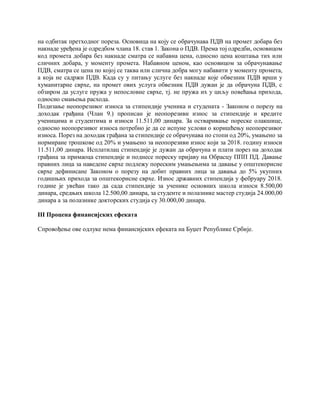 на одбитак претходног пореза. Основица на коју се обрачунава ПДВ на промет добара без
накнаде уређена је одредбом члана 18. став 1. Закона о ПДВ. Према тој одредби, основицом
код промета добара без накнаде сматра се набавна цена, односно цена коштања тих или
сличних добара, у моменту промета. Набавном ценом, као основицом за обрачунавање
ПДВ, сматра се цена по којој се таква или слична добра могу набавити у моменту промета,
а која не садржи ПДВ. Када су у питању услуге без накнаде које обвезник ПДВ врши у
хуманитарне сврхе, на промет ових услуга обвезник ПДВ дужан је да обрачуна ПДВ, с
обзиром да услуге пружа у непословне сврхе, тј. не пружа их у циљу повећања прихода,
односно смањења расхода.
Подизање неопорезивог износа за стипендије ученика и студената - Законом о порезу на
доходак грађана (Члан 9.) прописан је неопорезиви износ за стипендије и кредите
ученицима и студентима и износи 11.511,00 динара. За остваривање пореске олакшице,
односно неопорезивог износа потребно је да се испуне услови о коришћењу неопорезивог
износа. Порез на доходак грађана за стипендије се обрачунава по стопи од 20%, умањено за
нормиране трошкове од 20% и умањено за неопорезиви износ који за 2018. годину износи
11.511,00 динара. Исплатилац стипендије је дужан да обрачуна и плати порез на доходак
грађана за примаоца стипендије и поднесе пореску пријаву на Обрасцу ППП ПД. Давање
правних лица за наведене сврхе подлежу пореским умањењима за давање у општекорисне
сврхе дефинисане Законом о порезу на добит правних лица за давања до 5% укупних
годишњих прихода за општекорисне сврхе. Износ државних стипендија у фебруару 2018.
године је увећан тако да сада стипендије за ученике основних школа износи 8.500,00
динара, средњих школа 12.500,00 динара, за студенте и полазнике мастер студија 24.000,00
динара а за полазнике докторских студија су 30.000,00 динара.
III Процена финансијских ефеката
Спровођење ове одлуке нема финансијских ефеката на Буџет Републике Србије.
 