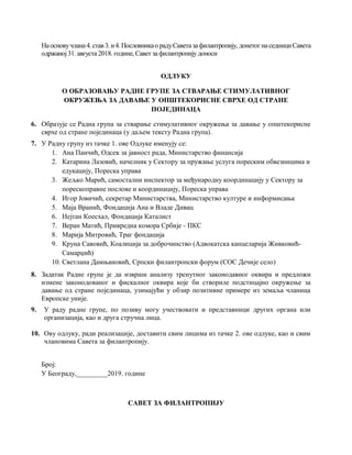 Наосновучлана4.став 3.и4.Пословникао радуСаветазафилантропију,донетогнаседнициСавета
одржаној31. августа 2018. године, Савет за филантропију доноси
ОДЛУКУ
О ОБРАЗОВАЊУ РАДНE ГРУПE ЗА СТВАРАЊЕ СТИМУЛАТИВНОГ
ОКРУЖЕЊА ЗА ДАВАЊЕ У ОПШТЕКОРИСНЕ СВРХЕ ОД СТРАНЕ
ПОЈЕДИНАЦА
6. Образује се Радна група за стварање стимулативног окружења за давање у општекорисне
сврхе од стране појединаца (у даљем тексту Радна група).
7. У Радну групу из тачке 1. ове Одлуке именују се:
1. Ана Панчић, Одсек за јавност рада, Министарство финансија
2. Катарина Лазовић, начелник у Сектору за пружање услуга пореским обвезницима и
едукацију, Пореска управа
3. Жељко Марић, самостални инспектор за међународну координацију у Сектору за
порескоправне послове и координацију, Пореска управа
4. Игор Јовичић, секретар Министарства, Министарство културе и информисања
5. Маја Вранић, Фондација Ана и Владе Дивац
6. Нејтан Коесхал, Фондација Каталист
7. Веран Матић, Привредна комора Србије - ПКС
8. Марија Митровић, Траг фондација
9. Круна Савовић, Коалиција за доброчинство (Адвокатска канцеларија Живковић-
Самарџић)
10. Светлана Дамњановић, Српски филантропски форум (СОС Дечије село)
8. Задатак Радне групе је да изврши анализу тренутног законодавног оквира и предложи
измене законодованог и фискалног оквира које би створиле подстицајно окружење за
давање од стране појединаца, узимајући у обзир позитивне примере из земаља чланица
Европске уније.
9. У раду радне групе, по позиву могу учествовати и представници других органа или
организација, као и друга стручна лица.
10. Ову одлуку, ради реализације, доставити свим лицима из тачке 2. ове одлуке, као и свим
члановима Савета за филантропију.
Број:
У Београду,_________2019. године
САВЕТ ЗА ФИЛАНТРОПИЈУ
 