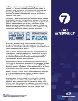 Page 10 of 11
7 Ways to Survive the Next Disruption of 21st Century IT
In 2013, all aspects of a new enterprise IT deployment must work
together. If CIOs cannot achieve full integration, walled gardens of
operations within an enterprise will continue to bog down the proper
functioning of IT. Certainly, perfect integration is a myth, but full
integration is possible if enterprises keep an eye on the long-term
challenges of the Nexus.
For instance, Gartner expects application integration projects to spur a
33% increase in spending among medium to large-sized enterprises by
2016. This statistic coincides with the growth of hybrid cloud computing
solutions, social networking, mobile device management and Big
Data management and analytical tools. With respect to mobile device
solutions, data integration could consume as much as 20% of spending
on integration, according to Gartner’s long-term expectations.
To survive -- and thrive -- when striving to achieve full integration
throughout the enterprise and among strategic partners, CIOs must
consider the possibility that setbacks in integration can potentially derail
rollouts of externally sourced systems.
Here, the issue of integration and coordination among disparate cloud
providers steps to the fore once again. The entire purpose of hybrid IT
is to yield savings over the long term and increase enterprise agility,
so consistently delayed and over-budget integration projects may
cannibalize these two important cost benefits.
Enterprises should strongly consider deploying platforms such as HP
HAVEn which is fully integrated and supported as an appliance, software
defined data centers, high-powered appliances such as SAP HANA and
simplifying reference architectures. In short, enterprises in the US can no
longer afford to rely on best-in-breed or build-your-own practices.
A new IT paradigm is forming in 2013. In the near future, the challenges
of the Nexus will surely continue to grow in complexity and scale.
Enterprises must be able to survive the battle.
Cloud and hybrid IT can provide the right infrastructure if properly
deployed. In fact, the solutions to the problem of the mobile device/
Internet of Things phenomenon and Big Data directly relate to cloud-
oriented, hybrid IT environments, so analytics is critical to governing all
of these components. Simply modifying current infrastructure is not wise
for forward-thinking enterprises that wait for the turmoil to settle.
FULL
INTEGRATION
7
 