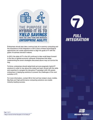 Page 11 of 11
7 Ways to Survive the Next Disruption of 21st Century IT
Enterprises should also take a serious look at in-memory computing and
the importance of full integration in 2013. Each of these technological
approaches can create opportunities to align the goals of IT with the
goals of business decision-makers.
In 2013, the state of IT in the US continues to take small steps forward
in the face of global economic upheaval. Enterprises that delay
implementing the seven strategies discussed above may not survive the
fray.
To thrive, enterprises should adopt bold yet ever-pragmatic hybrid IT
solutions in order to rise above the melee and lead. Armed with the skills
and expertise to navigate the disruptive IT paradigm shift, IIS assists
enterprises in deploying solutions to answer the challenges of the next
evolution of IT.
For more information, contact IIS to find out how today’s cloud, mobile,
Big Data and high-performance computing solutions can enable
industry-leading success.
FULL
INTEGRATION
7
 