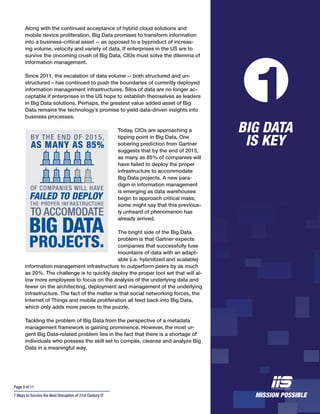 Page 3 of 11
7 Ways to Survive the Next Disruption of 21st Century IT
Along with the continued acceptance of hybrid cloud solutions and
mobile device proliferation, Big Data promises to transform information
into a business-critical asset -- as opposed to a byproduct of increas-
ing volume, velocity and variety of data. If enterprises in the US are to
survive the oncoming crush of Big Data, CIOs must solve the dilemma of
information management.
Since 2011, the escalation of data volume -- both structured and un-
structured – has continued to push the boundaries of currently deployed
information management infrastructures. Silos of data are no longer ac-
ceptable if enterprises in the US hope to establish themselves as leaders
in Big Data solutions. Perhaps, the greatest value added asset of Big
Data remains the technology’s promise to yield data-driven insights into
business processes.
Today, CIOs are approaching a
tipping point in Big Data. One
sobering prediction from Gartner
suggests that by the end of 2015,
as many as 85% of companies will
have failed to deploy the proper
infrastructure to accommodate
Big Data projects. A new para-
digm in information management
is emerging as data warehouses
begin to approach critical mass;
some might say that this previous-
ly unheard of phenomenon has
already arrived.
The bright side of the Big Data
problem is that Gartner expects
companies that successfully fuse
mountains of data with an adapt-
able (i.e. hybridized and scalable)
information management infrastructure to outperform peers by as much
as 20%. The challenge is to quickly deploy the proper tool set that will al-
low more employees to focus on the analysis of the underlying data and
fewer on the architecting, deployment and management of the underlying
infrastructure. The fact of the matter is that social networking forces, the
Internet of Things and mobile proliferation all feed back into Big Data,
which only adds more pieces to the puzzle.
Tackling the problem of Big Data from the perspective of a metadata
management framework is gaining prominence. However, the most ur-
gent Big Data-related problem lies in the fact that there is a shortage of
individuals who possess the skill set to compile, cleanse and analyze Big
Data in a meaningful way.
BIG DATA
IS KEY
1
 