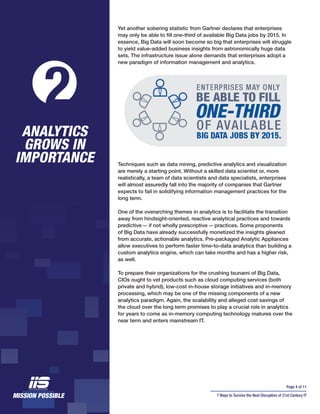 Page 4 of 11
7 Ways to Survive the Next Disruption of 21st Century IT
Yet another sobering statistic from Gartner declares that enterprises
may only be able to fill one-third of available Big Data jobs by 2015. In
essence, Big Data will soon become so big that enterprises will struggle
to yield value-added business insights from astronomically huge data
sets. The infrastructure issue alone demands that enterprises adopt a
new paradigm of information management and analytics.
Techniques such as data mining, predictive analytics and visualization
are merely a starting point. Without a skilled data scientist or, more
realistically, a team of data scientists and data specialists, enterprises
will almost assuredly fall into the majority of companies that Gartner
expects to fail in solidifying information management practices for the
long term.
One of the overarching themes in analytics is to facilitate the transition
away from hindsight-oriented, reactive analytical practices and towards
predictive -- if not wholly prescriptive -- practices. Some proponents
of Big Data have already successfully monetized the insights gleaned
from accurate, actionable analytics. Pre-packaged Analytic Appliances
allow executives to perform faster time-to-data analytics than building a
custom analytics engine, which can take months and has a higher risk,
as well.
To prepare their organizations for the crushing tsunami of Big Data,
CIOs ought to vet products such as cloud computing services (both
private and hybrid), low-cost in-house storage initiatives and in-memory
processing, which may be one of the missing components of a new
analytics paradigm. Again, the scalability and alleged cost savings of
the cloud over the long term promises to play a crucial role in analytics
for years to come as in-memory computing technology matures over the
near term and enters mainstream IT.
ANALYTICS
GROWS IN
IMPORTANCE
2
 
