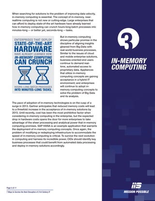 Page 5 of 11
7 Ways to Survive the Next Disruption of 21st Century IT
When searching for solutions to the problem of improving data velocity,
in-memory computing is essential. The concept of in-memory, near-
realtime computing is not new or cutting-edge. Large enterprises that
can afford to deploy state-of-the art hardware have already learned
how in-memory computing can crunch hours-long batch processes into
minutes-long -- or better yet, seconds-long -- tasks.
But in-memory computing
shows particular promise in the
discipline of aligning insights
gleaned from Big Data with
real-world business processes.
Similar to the issues of cloud
and mobile enterprise solutions,
business-oriented end users
continue to demand real-
time, automated access to
proprietary data. Appliances
that utilize in-memory
computing concepts are gaining
acceptance in a hybrid IT
environment; and enterprises
will continue to adopt in-
memory computing concepts to
solve the problem of Big Data
and its analysis.
The pace of adoption of in-memory technologies is on the cusp of a
surge in 2013. Gartner anticipates that reduced memory costs will lead
to a threefold increase in the acceptance of in-memory solutions by
2015. Until recently, cost has been the most prohibitive factor when
considering in-memory computing in the enterprise, but the expected
drop in hardware costs opens the door for more enterprises to take
advantage of the sheer processing and analytical power that in-memory
computing promises. SAP HANA is an example application that warrants
the deployment of in-memory computing concepts. Once again, the
problem of modifying or redeploying infrastructure to accommodate the
speed of in-memory computing is critical. To survive the next evolution
in computing and harness its incredible power, CIOs should identify key
business processes that could benefit from automated data processing
and deploy in-memory solutions accordingly.
IN-MEMORY
COMPUTING
3
 