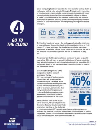 Page 6 of 11
7 Ways to Survive the Next Disruption of 21st Century IT
Cloud computing has been locked in the hype cycle for so long that it is
no longer a cutting-edge school of thought. The aggressive marketing
of cloud providers has created a certain amount of unease with cloud
computing in the enterprise. For companies with billions of dollars
at stake, cloud computing is not the silver bullet to slay the beast of
technological upheaval. Security, privacy and regulatory requirements
continue to be a major concern for enterprises pursuing cloud-based
strategies.
On the other hand, end users -- the ordinary professionals, which may
or may not have a deep understanding of the safety concerns of 21st-
century IT -- have embraced the cloud at a much faster pace than
enterprises as a whole. Gartner boldly predicted in 2012 that the use of
the personal cloud would supersede the use of traditional PCs by
2014.
The simple fact that the personal cloud continues to grow so quickly
means that CIOs will have to accept the likelihood of some corporate
data going to the cloud, if not in the wholesale mafnner foretold in 2012
by Gartner. Ready or not, personal cloud computing is here to stay for
the foreseeable future.
Even more troubling from a CIO’s
perspective, Gartner research
anticipates that by
2017, as much as 40% of corporate
contact data will be exposed via
mobile sharing on Facebook alone.
The sensitive nature of enterprise data
trusted in the hands of employees --
and, by extension, contained in their
many social networking accounts
-- demands that companies remain
aggressively proactive in order to
secure corporate data in the cloud.
While solutions such as HP Public
Cloud Services, HP CloudSystem and
Enterprise Security Solutions can help
enterprises stand up to the challenge
of cloud computing, CIO’s should nevertheless urge employees to
embrace the personal cloud and bring private cloud solutions to fruition.
Employees’ private cloud competence will ease operational disruption as
cloud services become more commonplace for all.
4GO TO
THE CLOUD
 