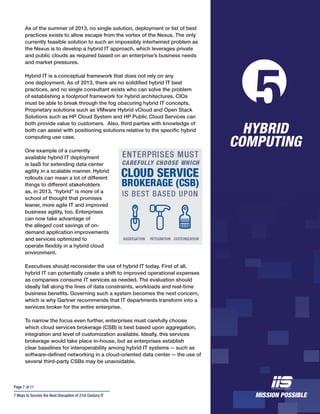 Page 7 of 11
7 Ways to Survive the Next Disruption of 21st Century IT
As of the summer of 2013, no single solution, deployment or list of best
practices exists to allow escape from the vortex of the Nexus. The only
currently feasible solution to such an impossibly intertwined problem as
the Nexus is to develop a hybrid IT approach, which leverages private
and public clouds as required based on an enterprise’s business needs
and market pressures.
Hybrid IT is a conceptual framework that does not rely on any
one deployment. As of 2013, there are no solidified hybrid IT best
practices, and no single consultant exists who can solve the problem
of establishing a foolproof framework for hybrid architectures. CIOs
must be able to break through the fog obscuring hybrid IT concepts.
Proprietary solutions such as VMware Hybrid vCloud and Open Stack
Solutions such as HP Cloud System and HP Public Cloud Services can
both provide value to customers. Also, third parties with knowledge of
both can assist with positioning solutions relative to the specific hybrid
computing use case.
One example of a currently
available hybrid IT deployment
is IaaS for extending data center
agility in a scalable manner. Hybrid
rollouts can mean a lot of different
things to different stakeholders
as, in 2013, “hybrid” is more of a
school of thought that promises
leaner, more agile IT and improved
business agility, too. Enterprises
can now take advantage of
the alleged cost savings of on-
demand application improvements
and services optimized to
operate flexibly in a hybrid cloud
environment.
Executives should reconsider the use of hybrid IT today. First of all,
hybrid IT can potentially create a shift to improved operational expenses
as companies consume IT services as needed. The evaluation should
ideally fall along the lines of data constraints, workloads and real-time
business benefits. Governing such a system becomes the next concern,
which is why Gartner recommends that IT departments transform into a
services broker for the entire enterprise.
To narrow the focus even further, enterprises must carefully choose
which cloud services brokerage (CSB) is best based upon aggregation,
integration and level of customization available. Ideally, this services
brokerage would take place in-house, but as enterprises establish
clear baselines for interoperability among hybrid IT systems -- such as
software-defined networking in a cloud-oriented data center -- the use of
several third-party CSBs may be unavoidable.
HYBRID
COMPUTING
5
 
