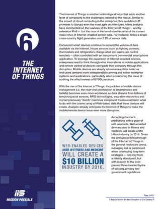 Page 8 of 11
7 Ways to Survive the Next Disruption of 21st Century IT
The Internet of Things is another technological force that adds another
layer of complexity to the challenges created by the Nexus. Similar to
the impact of cloud computing in the enterprise, this evolution in IT
promises to disrupt even the most agile architectures. Many analysts
have commented on the nuances of the Internet of Things -- and by
extension IPv6 -- but the crux of the trend revolves around the current
mass influx of Internet-enabled sensor data. For instance, today a single
cross-country flight generates over 2 TB of sensor data.
Connected smart devices continue to expand the volume of data
available via the Internet. House sensors such as lighting controls,
thermostats and refrigerators change what end users can control
remotely -- often controlled with an inexpensive commercial smart phone
application. To leverage the expansion of Internet-enabled devices,
enterprises need to think through what innovations in mobile applications
and remote control of devices can guide their company through this
disruption. Mobile devices are already a business-critical asset as
end users demand more interoperability among and within enterprise
systems and applications, particularly when considering the issue of
auditing the effectiveness of BYOD practices.
With the rise of the Internet of Things, the problem of mobile device
management (i.e. the near-viral proliferation of smartphones and
tablets) becomes even more worrisome as data streams from billions of
temporospacial sensors, RFID technologies, wearable electronics and
myriad previously “dumb” machines compound the issue at hand: what
to do with the cosmic array of Web-based data that these devices will
create. Analysts already anticipate the Internet of Things to make the
mobile/remote device issue even more disruptive.
Accepting Gartner’s
predictions with a grain of
salt, wearable, Web-enabled
devices used in fitness and
medicine will create a $10
billion industry by 2016. Given
the anticipated breakthrough
of the Internet of Things in
the general healthcare arena,
managing risk is paramount
when developing long-term
strategies -- not only from
a liability standpoint, but
with respect to the ever-
present three-headed hydra
of security, privacy and
government regulations.
THE
INTERNET
OF THINGS
6
 