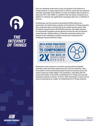 Page 9 of 11
7 Ways to Survive the Next Disruption of 21st Century IT
From an enterprise-wide point of view, the growth of the Internet of
Things presents a unique opportunity to enhance and build new solutions
that take advantage of the ability to monitor and gather data remotely. In
particular, HP’s new HAVEn is a platform that can assist companies as a
platform to develop new applications leveraging data from a multitude of
sources.
If enterprises use the success of proprietary BYOD policies as a
benchmark, the forthcoming evolution of the Internet of Things demands
that companies take a second look at the mobile security issue. After
all, Gartner expects that in 2014 BYOD practices will enable malware
to compromise employee-owned devices at twice the rate of business-
owned devices. Adding millions of Internet-connected sensors and
devices to the challenge of mobile security only compounds the
challenges facing executives today.
Enterprises must continue to vet which security policies facilitate
business needs and which practices prove to be too restrictive. Here,
the problem of social networking steps forward as business personnel
expect improved mobile agility in the workplace, coinciding with the
perceived benefits of the public mobile/Internet of Things services that
employees already consume. To thrive, CIOs should take a closer look at
cloud computing as an enabler of mobile/Internet of Things solutions.
THE
INTERNET
OF THINGS
6
 