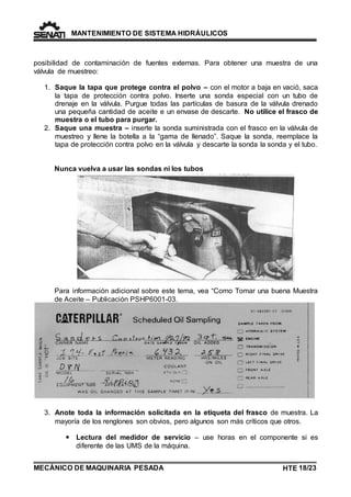 MANTENIMIENTO DE SISTEMA HIDRÁULICOS 
posibilidad de contaminación de fuentes externas. Para obtener una muestra de una 
válvula de muestreo: 
1. Saque la tapa que protege contra el polvo – con el motor a baja en vació, saca 
la tapa de protección contra polvo. Inserte una sonda especial con un tubo de 
drenaje en la válvula. Purgue todas las partículas de basura de la válvula drenado 
una pequeña cantidad de aceite e un envase de descarte. No utilice el frasco de 
muestra o el tubo para purgar. 
2. Saque una muestra – inserte la sonda suministrada con el frasco en la válvula de 
muestreo y llene la botella a la “gama de llenado”. Saque la sonda, reemplace la 
tapa de protección contra polvo en la válvula y descarte la sonda la sonda y el tubo. 
Nunca vuelva a usar las sondas ni los tubos 
Para información adicional sobre este tema, vea “Como Tomar una buena Muestra 
de Aceite – Publicación PSHP6001-03. 
3. Anote toda la información solicitada en la etiqueta del frasco de muestra. La 
mayoría de los renglones son obvios, pero algunos son más críticos que otros. 
 Lectura del medidor de servicio – use horas en el componente si es 
diferente de las UMS de la máquina. 
MECÁNICO DE MAQUINARIA PESADA 
HTE 18/23 
TE 
 