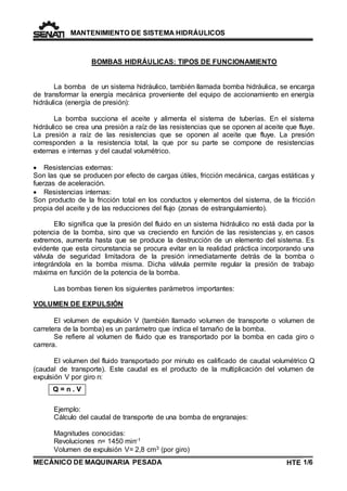 MANTENIMIENTO DE SISTEMA HIDRÁULICOS 
La bomba de un sistema hidráulico, también llamada bomba hidráulica, se encarga 
de transformar la energía mecánica proveniente del equipo de accionamiento en energía 
hidráulica (energía de presión): 
La bomba succiona el aceite y alimenta el sistema de tuberías. En el sistema 
hidráulico se crea una presión a raíz de las resistencias que se oponen al aceite que fluye. 
La presión a raíz de las resistencias que se oponen al aceite que fluye. La presión 
corresponden a la resistencia total, la que por su parte se compone de resistencias 
externas e internas y del caudal volumétrico. 
 Resistencias externas: 
Son las que se producen por efecto de cargas útiles, fricción mecánica, cargas estáticas y 
fuerzas de aceleración. 
 Resistencias internas: 
Son producto de la fricción total en los conductos y elementos del sistema, de la fricción 
propia del aceite y de las reducciones del flujo (zonas de estrangulamiento). 
Ello significa que la presión del fluido en un sistema hidráulico no está dada por la 
potencia de la bomba, sino que va creciendo en función de las resistencias y, en casos 
extremos, aumenta hasta que se produce la destrucción de un elemento del sistema. Es 
evidente que esta circunstancia se procura evitar en la realidad práctica incorporando una 
válvula de seguridad limitadora de la presión inmediatamente detrás de la bomba o 
integrándola en la bomba misma. Dicha válvula permite regular la presión de trabajo 
máxima en función de la potencia de la bomba. 
Las bombas tienen los siguientes parámetros importantes: 
VOLUMEN DE EXPULSIÓN 
El volumen de expulsión V (también llamado volumen de transporte o volumen de 
carretera de la bomba) es un parámetro que indica el tamaño de la bomba. 
Se refiere al volumen de fluido que es transportado por la bomba en cada giro o 
carrera. 
El volumen del fluido transportado por minuto es calificado de caudal volumétrico Q 
(caudal de transporte). Este caudal es el producto de la multiplicación del volumen de 
expulsión V por giro n: 
Q = n . V 
BOMBAS HIDRÁULICAS: TIPOS DE FUNCIONAMIENTO 
Ejemplo: 
Cálculo del caudal de transporte de una bomba de engranajes: 
Magnitudes conocidas: 
Revoluciones n= 1450 min-1 
Volumen de expulsión V= 2,8 cm3 (por giro) 
MECÁNICO DE MAQUINARIA PESADA 
HTE 1/6 
TE 
 