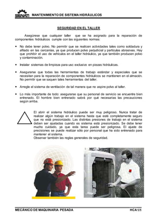 MANTENIMIENTO DE SISTEMA HIDRÁULICOS 
SEGURIDAD EN EL TALLER 
Asegúrese que cualquier taller que se ha asignado para la reparación de 
componentes hidráulicos cumple con las siguientes normas: 
 No debe tener polvo. No permitir que se realicen actividades tales como soldadura y 
afilado en las cercanías, ya que producen polvo perjudicial y partículas abrasivas. Hay 
que prohibir el uso de vehículos en el taller hidráulico, ya que también producen polvo 
y contaminación. 
 Instalar sistemas de limpieza para uso exclusivo en piezas hidráulicas. 
 Asegurarse que todas las herramientas de trabajo estándar y especiales que se 
necesitan para la reparación de componentes hidráulicos se mantienen en el almacén. 
No permitir que se saquen tales herramientas del taller. 
 Arregle el sistema de ventilación de tal manera que no aspire polvo al taller. 
 Lo más importante de todo: asegurarse que su personal de servicio se encuentre bien 
entrenado. El hombre bien entrenado sabrá por qué necesarias las precauciones 
según arriba. 
El abrir el sistema hidráulico puede ser muy peligroso. Nunca tratar de 
realizar algún trabajo en el sistema hasta que esté completamente seguro 
que no está presionizado. Las distintas presiones de trabajo en el sistema 
deben ser ajustadas cuando es sistema está presionizado. Se debe tener 
mucho cuidado, ya que esta tarea puede ser peligrosa. El ajuste de 
precisiones se puede realizar sólo por personal que ha sido entrenado para 
mantener el sistema. 
Observar también las reglas generales de seguridad. 
MECÁNICO DE MAQUINARIA PESADA 
1/HCA 1 
 