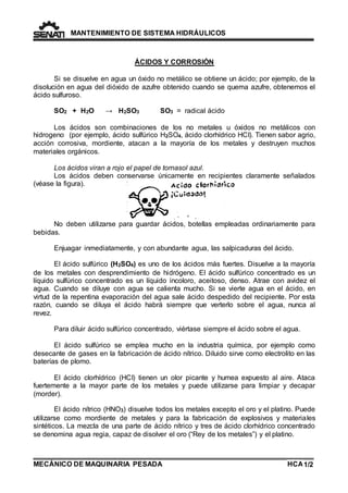 MANTENIMIENTO DE SISTEMA HIDRÁULICOS 
ÁCIDOS Y CORROSIÓN 
Si se disuelve en agua un óxido no metálico se obtiene un ácido; por ejemplo, de la 
disolución en agua del dióxido de azufre obtenido cuando se quema azufre, obtenemos el 
ácido sulfuroso. 
SO2 + H2O → H2SO3 SO3 = radical ácido 
Los ácidos son combinaciones de los no metales u óxidos no metálicos con 
hidrogeno (por ejemplo, ácido sulfúrico H2SO4, ácido clorhídrico HCI). Tienen sabor agrio, 
acción corrosiva, mordiente, atacan a la mayoría de los metales y destruyen muchos 
materiales orgánicos. 
Los ácidos viran a rojo el papel de tornasol azul. 
Los ácidos deben conservarse únicamente en recipientes claramente señalados 
(véase la figura). 
No deben utilizarse para guardar ácidos, botellas empleadas ordinariamente para 
bebidas. 
Enjuagar inmediatamente, y con abundante agua, las salpicaduras del ácido. 
El ácido sulfúrico (H2SO4) es uno de los ácidos más fuertes. Disuelve a la mayoría 
de los metales con desprendimiento de hidrógeno. El ácido sulfúrico concentrado es un 
líquido sulfúrico concentrado es un líquido incoloro, aceitoso, denso. Atrae con avidez el 
agua. Cuando se diluye con agua se calienta mucho. Si se vierte agua en el ácido, en 
virtud de la repentina evaporación del agua sale ácido despedido del recipiente. Por esta 
razón, cuando se diluya el ácido habrá siempre que verterlo sobre el agua, nunca al 
revez. 
Para diluir ácido sulfúrico concentrado, viértase siempre el ácido sobre el agua. 
El ácido sulfúrico se emplea mucho en la industria química, por ejemplo como 
desecante de gases en la fabricación de ácido nítrico. Diluido sirve como electrolito en las 
baterías de plomo. 
El ácido clorhídrico (HCI) tienen un olor picante y humea expuesto al aire. Ataca 
fuertemente a la mayor parte de los metales y puede utilizarse para limpiar y decapar 
(morder). 
El ácido nítrico (HNO3) disuelve todos los metales excepto el oro y el platino. Puede 
utilizarse como mordiente de metales y para la fabricación de explosivos y materiales 
sintéticos. La mezcla de una parte de ácido nítrico y tres de ácido clorhídrico concentrado 
se denomina agua regia, capaz de disolver el oro (“Rey de los metales”) y el platino. 
MECÁNICO DE MAQUINARIA PESADA 
HCA 1/2 
 