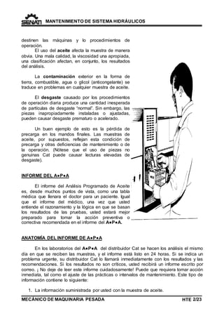 MANTENIMIENTO DE SISTEMA HIDRÁULICOS 
destinen las máquinas y lo procedimientos de 
operación. 
El uso del aceite afecta la muestra de manera 
obvia. Una mala calidad, la viscosidad una apropiada, 
una clasificación afectan, en conjunto, los resultados 
del análisis. 
La contaminación exterior en la forma de 
tierra, combustible, agua o glicol (anticongelante) se 
traduce en problemas en cualquier muestra de aceite. 
El desgaste causado por los procedimientos 
de operación diaria produce una cantidad inesperada 
de partículas de desgaste “normal”. Sin embargo, las 
piezas inapropiadamente instaladas o ajustadas, 
pueden causar desgaste prematuro o acelerado. 
Un buen ejemplo de esto es la pérdida de 
precarga en los mandos finales. Las muestras de 
aceite, por supuestos, reflejan esta condición de 
precarga y otras deficiencias de mantenimiento o de 
la operación. (Nótese que el uso de piezas no 
genuinas Cat puede causar lecturas elevadas de 
desgaste). 
INFORME DEL A●P●A 
El informe del Análisis Programado de Aceite 
es, desde muchos puntos de vista, como una tabla 
médica que llenara el doctor para un paciente. Igual 
que el informe del médico, una vez que usted 
entiende el razonamiento y la lógica en que se basan 
los resultados de las pruebas, usted estará mejor 
preparado para tomar la acción preventiva o 
correctiva recomendada en el informe del A●P●A. 
ANATOMÍA DEL INFORME DE A●P●A 
En los laboratorios del A●P●A del distribuidor Cat se hacen los análisis el mismo 
día en que se reciben las muestras, y el informe está listo en 24 horas. Si se indica un 
problema urgente, su distribuidor Cat lo llamará inmediatamente con los resultados y las 
recomendaciones. Si los resultados no son críticos, usted recibirá un informe escrito por 
correo. ¡ No deje de leer este informe cuidadosamente! Puede que requiera tomar acción 
inmediata, tal como el ajuste de las prácticas o intervalos de mantenimiento. Este tipo de 
información contiene lo siguiente: 
1. La información suministrada por usted con la muestra de aceite. 
MECÁNICO DE MAQUINARIA PESADA 
HTE 2/23 
TE 
 
