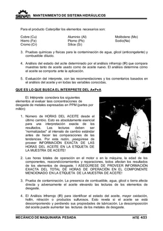 MANTENIMIENTO DE SISTEMA HIDRÁULICOS 
Para el producto Caterpillar los elementos necesarios son: 
Cobre (Cu) 
Hierro (Fe) 
Cromo (Cr) 
Aluminio (Al) 
Plomo (Pb) 
Sílice (Si) 
MECÁNICO DE MAQUINARIA PESADA 
Molibdeno (Mo) 
Sodio(Na) 
3. Pruebas químicas y físicas para la contaminación de agua, glicol (anticongelante) y 
combustible diluido. 
4. Análisis del estado del acite determinado por el análisis infrarrojo (IR) que compara 
muestras tanto de aceite usado como de aceite nuevo. El análisis determina cómo 
el aceite se comporta ante la aplicación. 
5. Evaluación del interprete, con las recomendaciones y los comentarios basados en 
el análisis del aceite y en todas las variables conocidas. 
QUE ES LO QUE BUSCA EL INTERPRETE DEL A●P●A 
El. Intérprete considera los siguientes 
elementos al evaluar lass concentraciones de 
desgaste de metales expresadas en PPM (partes por 
millón): 
1. Número de HORAS DEL ACEITE desde el 
último cambio. Esto es absolutamente esencial 
para una interpretación exacta de los 
resultados. Las lecturas deben ser 
“normalizadas" al intervalo de cambio estándar 
antes de hacer las comparaciones de las 
tendencias. Por esta razón, ¡asegúrese de 
proveer INFORMACIÓN EXACTA DE LAS 
HORAS DEL ACEITE EN LA ETIQUETA DE 
LA MUESTRA DE ACEITE! 
2. Las horas totales de operación en el motor o en la máquina, la edad de los 
componentes, reacondicionamientos y reparaciones, todos afectan los resultados 
de los elementos de desgaste. I ASEGÚRESE DE PROVEER INFORMACIÓN 
EXACTA DEL TOTAL DE HORAS DE OPERACIÓN EN EL COMPONENTE 
MENCIONADO EN LA ETIQUETA DE LA MUESTRA DE ACEITE! 
3. Prueba de contaminación. La presencia de combustible, agua, glicol o tierra afecta 
directa y adversamente el aceite elevando las lecturas de los elementos de 
desgaste. 
4. El Análisis Infrarrojo (IR) para identificar el estado del aceite, mayor oxidación, 
hollín, nitración o productos sulfurosos. Esto revela si el aceite se está 
descomponiendo y perdiendo sus propiedades de lubricación. La descomposición 
del aceite puede aumentar las lecturas de los metales de desgaste. 
HTE 4/23 
TE 
 