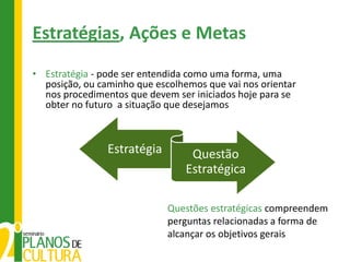 Estratégias, Ações e Metas
• Estratégia - pode ser entendida como uma forma, uma
  posição, ou caminho que escolhemos que vai nos orientar
  nos procedimentos que devem ser iniciados hoje para se
  obter no futuro a situação que desejamos



                Estratégia        Questão
                                 Estratégica

                             Questões estratégicas compreendem
                             perguntas relacionadas a forma de
                             alcançar os objetivos gerais
 