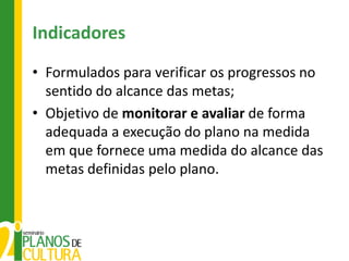 Indicadores
• Formulados para verificar os progressos no
  sentido do alcance das metas;
• Objetivo de monitorar e avaliar de forma
  adequada a execução do plano na medida
  em que fornece uma medida do alcance das
  metas definidas pelo plano.
 