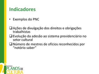 Indicadores
• Exemplos do PNC

 Ações de divulgação dos direitos e obrigações
  trabalhistas
 Evolução da adesão ao sistema previdenciário no
  setor cultural
 Número de mestres de ofícios reconhecidos por
  “notório saber”
 