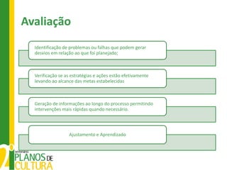 Avaliação
  Identificação de problemas ou falhas que podem gerar
  desvios em relação ao que foi planejado;



  Verificação se as estratégias e ações estão efetivamente
  levando ao alcance das metas estabelecidas



  Geração de informações ao longo do processo permitindo
  intervenções mais rápidas quando necessário.




                  Ajustamento e Aprendizado
 