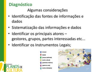 Diagnóstico
              Algumas considerações
•   Identificação das fontes de informações e
    dados
•   Sistematização das informações e dados
•   Identificar os principais atores –
    gestores, grupos, partes interessadas etc...
•   Identificar os Instrumentos Legais;
 