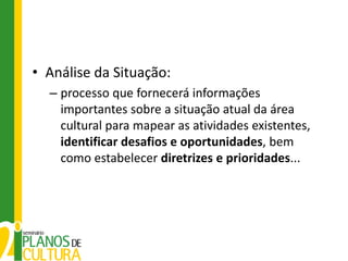 • Análise da Situação:
  – processo que fornecerá informações
    importantes sobre a situação atual da área
    cultural para mapear as atividades existentes,
    identificar desafios e oportunidades, bem
    como estabelecer diretrizes e prioridades...
 