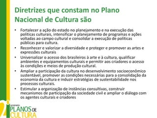 Diretrizes que constam no Plano
Nacional de Cultura são
• Fortalecer a ação do estado no planejamento e na execução das
  políticas culturais, intensificar o planejamento de programas e ações
  voltadas ao campo cultural e consolidar a execução de políticas
  públicas para cultura.
• Reconhecer e valorizar a diversidade e proteger e promover as artes e
  expressões culturais
• Universalizar o acesso dos brasileiros à arte e à cultura, qualificar
  ambientes e equipamentos culturais e permitir aos criadores o acesso
  às condições e meios de produção cultural.
• Ampliar a participação da cultura no desenvolvimento socioeconômico
  sustentável, promover as condições necessárias para a consolidação da
  economia da cultura e induzir estratégias de sustentabilidade nos
  processos culturais.
• Estimular a organização de instâncias consultivas, construir
  mecanismos de participação da sociedade civil e ampliar o diálogo com
  os agentes culturais e criadores
 