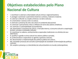 Objetivos estabelecidos pelo Plano
Nacional de Cultura
•   I. reconhecer e valorizar a diversidade cultural, étnica e regional brasileira;
•   II. proteger e promover o patrimônio histórico e artístico, material e imaterial;
•   III. valorizar e difundir as criações artísticas e os bens culturais;
•   IV. universalizar o acesso à arte e à cultura;
•   V. estimular a presença da arte e da cultura no ambiente educacional;
•   VI. estimular o pensamento crítico e reflexivo em torno dos valores simbólicos;
•   VII. estimular a sustentabilidade socioambiental;
•   VIII. desenvolver a economia da cultura, o mercado interno, o consumo cultural e a exportação
    de bens, serviços e conteúdos culturais;
•   IX. reconhecer os saberes, conhecimentos e expressões tradicionais e os direitos de seus
    detentores;
•   X. qualificar a gestão na área cultural nos setores público e privado;
•   XI. profissionalizar e especializar os agentes e gestores culturais;
•   XII. descentralizar a implementação das políticas públicas de cultura;
•   XIII. consolidar processos de consulta e participação da sociedade na formulação das políticas
    culturais;
•   XIV. ampliar a presença e o intercâmbio da cultura brasileira no mundo contemporâneo.
 