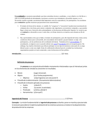 Un seminario es una junta especializada que tiene naturaleza técnica y académica, y cuyo objetivo es el de llevar a
cabo un estudio profundo de determinadas cuestiones o asuntos cuyo tratamiento y desarrollo requiere o se ve
favorecido cuando se permite una interactividad importante entre los especialistas y los participantes. Se consideran
pues seminarios aquellas reuniones que presentan estas características.
1. El número de horas de los mismos es variable. En "congresos" o "encuentros" pueden teneruna duración de
solamente dos o tres horas,pero existen seminarios más importantes con reuniones semanales, y que pueden
llegar a durar uno o hasta dos años,principalmente en Instituciones de Educación Superior. Lo usual,es que
un seminario se desarrolle en uno o varios días y en forma intensiva, en muchos casos durante un fin de
semana.
2. Hay oportunidades en las que se limita el número de participantes, pero ello depende del tema a tratar, de las
condiciones físicas para su desarrollo, del conocimiento de la materia que previamente se exija a los
participantes, y de las preferencias del coordinador del mismo. Tratándose de un acto académico de
actualización, en algunos casos se puede solicitar una cuota de inscripción para así recuperar gastos.Sin
embargo, hay muchos disertantes que ofrecen participar en este tipo de reuniones como parte de su carga
laboral usual, o como una simple forma de colaboración altruista hacia la sociedad.Las instituciones
organizadoras pueden ser tanto comerciales como instituciones de bien público.
Introducción.…………………………………………………………………………………………..1/2 hora.
Definición de procesos:
Un proceso esun conjuntode actividades mutuamente relacionadas o que al interactuar juntas
en los elementos de entrada los convierten en resultados.
 Misión (Logro Universal).
 Objeto (Es el Verbo propiamente).
o Objetivo (¿Qué logramos con esta acción?)
 Filosofía de la Administración (Pensamiento Administrativo)
 Filosofía de la Oración aplicada a los procesos
o Sujeto (¿Quién?)
o Verbo (La acción, la actividad.)
o Predicado (¿Cómo y dónde?)
o Herramientas (¿Con qué?)
Ingeniería del Proceso ……………………………………………………………………..…..1 1/2 hora
Concepto– La misiónfundamentalde la ingenieríade procesos esdiseñar,ponerenmarchay ejecutartodo
lonecesarioparaobtenerlaóptimaexplotaciónde lossistemasoprocesosainstalarenlosdepartamentos
de producción de las empresas.
 